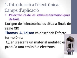 1. Introducció a l’electrònica.
Camps d’aplicació
• L’electrònica de les vàlvules termoiòniques
de buit.
L’origen de l’electrònica es situa a finals de
segle XIX
Thomas A. Edison va descobrir l’efecte
termoiònic:
Quan s'escalfa un material metàl·lic es
produïa una emissió d’electrons.
 