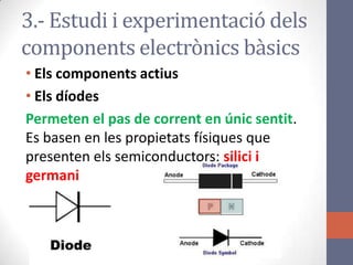 3.- Estudi i experimentació dels
components electrònics bàsics
• Els components actius
• Els díodes
Permeten el pas de corrent en únic sentit.
Es basen en les propietats físiques que
presenten els semiconductors: silici i
germani
 