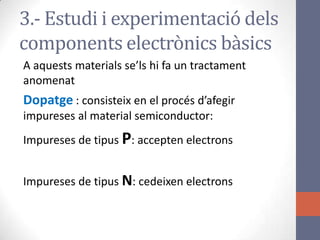 3.- Estudi i experimentació dels
components electrònics bàsics
A aquests materials se’ls hi fa un tractament
anomenat
Dopatge : consisteix en el procés d’afegir
impureses al material semiconductor:
Impureses de tipus P: accepten electrons
Impureses de tipus N: cedeixen electrons
 