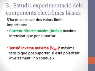 S’ha de destacar dos valors límits
importants:
• Corrent directe màxim (Imàx): màxima
intensitat que pot suportar
• Tensió inversa màxima (VAKr): màxima
tensió que pot suportar si està polaritzat
inversament i no condueix.
3.- Estudi i experimentació dels
components electrònics bàsics
 