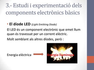 • El díode LED (Light Emitting Diode)
El LED és un component electrònic que emet llum
quan és travessat per un corrent elèctric.
Molt semblant als altres díodes, però :
Energia elèctrica Energia lluminosa
3.- Estudi i experimentació dels
components electrònics bàsics
 