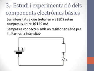 Les intensitats a que treballen els LEDS estan
compreses entre 10 i 30 mA
Sempre es connecten amb un resistor en sèrie per
limitar-los la intensitat-
3.- Estudi i experimentació dels
components electrònics bàsics
 