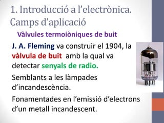 1. Introducció a l’electrònica.
Camps d’aplicació
Vàlvules termoiòniques de buit
J. A. Fleming va construir el 1904, la
vàlvula de buit amb la qual va
detectar senyals de radio.
Semblants a les làmpades
d’incandescència.
Fonamentades en l’emissió d’electrons
d’un metall incandescent.
 