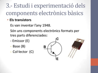 3.- Estudi i experimentació dels
components electrònics bàsics
• Els transistors
Es van inventar l’any 1948.
Són uns components electrònics formats per
tres parts diferenciades:
- Emissor (E)
- Base (B)
- Col·lector (C)
 