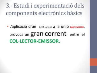 • L’aplicació d’un petit corrent a la unió BASE-EMISSOR,
provoca un gran corrent entre el
COL·LECTOR-EMISSOR.
3.- Estudi i experimentació dels
components electrònics bàsics
 