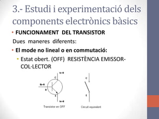 • FUNCIONAMENT DEL TRANSISTOR
Dues maneres diferents:
• El mode no lineal o en commutació:
• Estat obert. (OFF) RESISTÈNCIA EMISSOR-
COL·LECTOR
3.- Estudi i experimentació dels
components electrònics bàsics
 