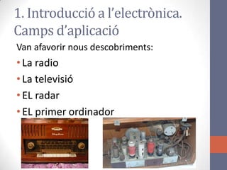 1. Introducció a l’electrònica.
Camps d’aplicació
Van afavorir nous descobriments:
•La radio
•La televisió
•EL radar
•EL primer ordinador
 