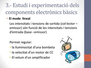 • El mode lineal
Les intensitats i tensions de sortida (col·lector –
emissor) són funció de les intensitats i tensions
d’entrada (base –emissor)
Permet regular:
• la lluminositat d’una bombeta
• la velocitat d’un motor de CC
• El volum d’un amplificador
3.- Estudi i experimentació dels
components electrònics bàsics
 