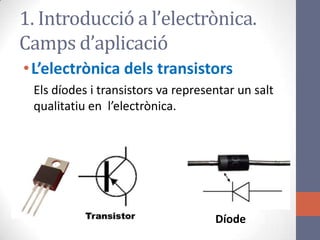 •L’electrònica dels transistors
Els díodes i transistors va representar un salt
qualitatiu en l’electrònica.
1. Introducció a l’electrònica.
Camps d’aplicació
Díode
 