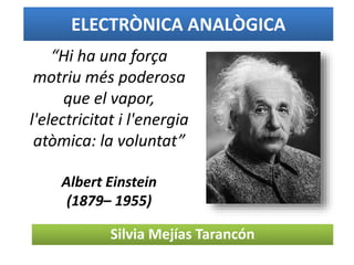ELECTRÒNICA ANALÒGICA
Silvia Mejías Tarancón
“Hi ha una força
motriu més poderosa
que el vapor,
l'electricitat i l'energia
atòmica: la voluntat”
Albert Einstein
(1879– 1955)
 