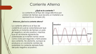 Corriente Alterna
¿Qué es la corriente ?
La corriente es el flujo de carga eléctrica por
unidad de tiempo que recorre un material y se
representa en Ampers (A).
Entonces ¿Qué es la corriente alterna?

La corriente alterna es el tipo de
corriente el cual se caracteriza por que
durante un instante de tiempo un polo
es negativo y el otro positivo, mientras
que en el instante siguiente las
polaridades se invierten tantas veces
como ciclos por segundo o hertz posea
esa corriente. No obstante, aunque se
produzca un constante cambio de
polaridad, la corriente siempre fluirá
del polo negativo al positivo.

 