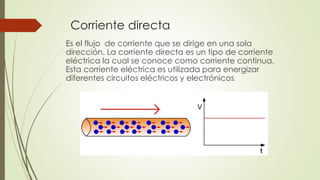 Corriente directa
Es el flujo de corriente que se dirige en una sola
dirección. La corriente directa es un tipo de corriente
eléctrica la cual se conoce como corriente continua.
Esta corriente eléctrica es utilizada para energizar
diferentes circuitos eléctricos y electrónicos.

 