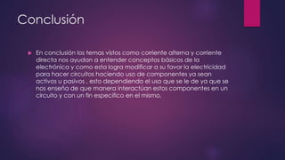 Conclusión


En conclusión los temas vistos como corriente alterna y corriente
directa nos ayudan a entender conceptos básicos de la
electrónica y como esta logra modificar a su favor la electricidad
para hacer circuitos haciendo uso de componentes ya sean
activos u pasivos , esto dependiendo el uso que se le de ya que se
nos enseña de que manera interactúan estos componentes en un
circuito y con un fin especifico en el mismo.

 