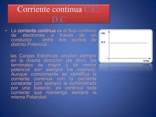 Corriente continua C.C; D.CLa corriente continuaes el flujo continuo de electrones a través de un conductor  entre dos puntos de distinto Potencial.     las Cargas Eléctricas circulan siempre en la misma dirección (es decir, los terminales de mayor y de menor potencial son siempre los mismos). Aunque comúnmente se identifica la corriente continua con la corriente constante (por ejemplo la suministrada por una batería), es continua toda corriente que mantenga siempre la misma Polaridad