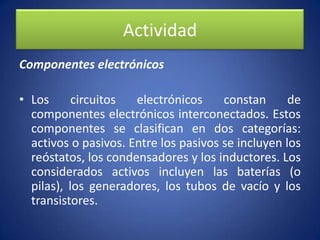 ActividadComponentes electrónicosLos circuitos electrónicos constan de componentes electrónicos interconectados. Estos componentes se clasifican en dos categorías: activos o pasivos. Entre los pasivos se incluyen los reóstatos, los condensadores y los inductores. Los considerados activos incluyen las baterías (o pilas), los generadores, los tubos de vacío y los transistores.