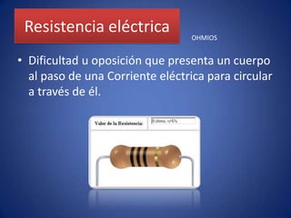 Resistencia eléctricaDificultad u oposición que presenta un cuerpo al paso de una Corriente eléctrica para circular a través de él. OHMIOS