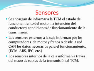 Sensores
 Se encargan de informar a la TCM el estado de
funcionamiento del motor, la intención del
conductor y condiciones de funcionamiento de la
transmisión.
 Los sensores externos a la caja informan por los
computadores de motor y frenos o desde la red
CAN los datos necesarios para el funcionamiento.
(ECM, ABS, IPC, etc.)
 Los sensores internos de la caja informan a través
del mazo de cables de la transmisión al TCM.
 