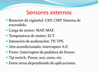 Sensores externos
 Rotación de cigüeñal: CKP, CMP, Sistema de
encendido.
 Carga de motor: MAP, MAF.
 Temperatura de motor: ECT.
 Intención de aceleración: TP, TPS.
 Aire acondicionado: interruptor A/C
 Freno: Interruptor de pedalera de frenos.
 Tip switch, Power, eco, snow, etc.
 Entre otros dependiendo de aplicaciones.
 