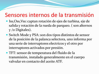 Sensores internos de la transmisión
 Iss,Oss,Vss: captan rotación de ejes de turbina, eje de
salida y rotación de la rueda de parqueo. ( son alternos
y /o Digitales).
 Switch Mode y PSA: son dos tipos distintos de sensor
de la posición de la palanca selectora, uno informa por
una serie de interruptores electricos y el otro por
interruptores activados por presión.
 TFT: sensor de temperatura del fluido de la
transmisión, instalado generalmente en el cuerpo
valvular en contacto del aceite ATF.
 