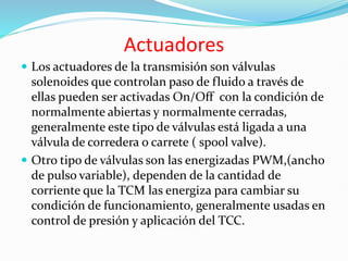 Actuadores
 Los actuadores de la transmisión son válvulas
solenoides que controlan paso de fluido a través de
ellas pueden ser activadas On/Off con la condición de
normalmente abiertas y normalmente cerradas,
generalmente este tipo de válvulas está ligada a una
válvula de corredera o carrete ( spool valve).
 Otro tipo de válvulas son las energizadas PWM,(ancho
de pulso variable), dependen de la cantidad de
corriente que la TCM las energiza para cambiar su
condición de funcionamiento, generalmente usadas en
control de presión y aplicación del TCC.
 
