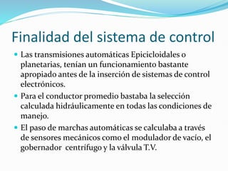Finalidad del sistema de control
 Las transmisiones automáticas Epicicloidales o
planetarias, tenían un funcionamiento bastante
apropiado antes de la inserción de sistemas de control
electrónicos.
 Para el conductor promedio bastaba la selección
calculada hidráulicamente en todas las condiciones de
manejo.
 El paso de marchas automáticas se calculaba a través
de sensores mecánicos como el modulador de vacío, el
gobernador centrífugo y la válvula T.V.
 