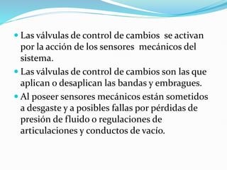  Las válvulas de control de cambios se activan
por la acción de los sensores mecánicos del
sistema.
 Las válvulas de control de cambios son las que
aplican o desaplican las bandas y embragues.
 Al poseer sensores mecánicos están sometidos
a desgaste y a posibles fallas por pérdidas de
presión de fluido o regulaciones de
articulaciones y conductos de vacío.
 