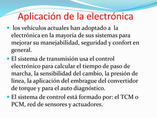 Aplicación de la electrónica
 los vehículos actuales han adoptado a la
electrónica en la mayoría de sus sistemas para
mejorar su manejabilidad, seguridad y confort en
general.
 El sistema de transmisión usa el control
electrónico para calcular el tiempo de paso de
marcha, la sensibilidad del cambio, la presión de
línea, la aplicación del embrague del convertidor
de torque y para el auto diagnóstico.
 El sistema de control está formado por: el TCM o
PCM, red de sensores y actuadores.
 