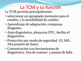 La TCM y su función
La TCM permite principalmente:
 seleccionar un apropiado momento para el
cambio, y la sensibilidad de cambio.
 Aprendizaje de adaptación, compensa
desgastes.
 Auto diagnóstico, almacena DTC, facilita el
diagnóstico.
 Protección por modo de seguridad. (D, MIL,
Alta presión de línea).
 Comunicación con herramientas de
diagnóstico. Uso de scanner y pautas de falla.
 