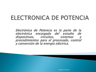 ELECTRONICA DE POTENCIA Electrónica de Potencia es la parte de la electrónica encargada del estudio de dispositivos, circuitos, sistemas y procedimientos para el procesado, control y conversión de la energía eléctrica. Alvarez_Llivicura 