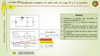 2015
Instala BER
Manuel Augusto Pesantez
Magister en TeledetecciónC
ELECTRÓNICADEPOTENCIA
1
Señal rectificada
Corriente del diodo
Rectificador monofásico de media onda con carga R y C en paralelo
Operación
 Inicialmente el capacitor está descargado, el
circuito es energizado en 𝑤𝑡 = 0
 Después de 𝑤𝑡 =
𝜋
2
, C comienza a descargar a
través de R
 Cuando el diodo esta encendido la salida es la
misma que la fuente, el capacitor se carga hasta
𝑉𝑚
 En polarización inversa del diodo la carga se aísla
de la fuente
 La salida decae exponencialmente, ocasionando
como lo que se conoce como el rizado de la señal
dc
 