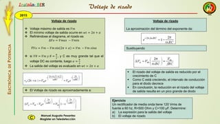 2015
Instala BER
Manuel Augusto Pesantez
Magister en TeledetecciónC
ELECTRÓNICADEPOTENCIA
1
Voltaje de rizado
 Voltaje máximo de salida es 𝑉𝑚
 El mínimo voltaje de salida ocurre en 𝑤𝑡 = 2𝜋 + 𝛼
 Refiriéndose al diagrama, el rizado es
∆𝑉𝑜 = 𝑉𝑚𝑎𝑥 − 𝑉𝑚𝑖𝑛
𝛻𝑉𝑜 = 𝑉𝑚 − 𝑉𝑚 sin 2𝜋 + 𝛼 = 𝑉𝑚 − 𝑉𝑚 𝑠𝑖𝑛𝛼
 si 𝑉𝜃 = 𝑉𝑚 𝑦 𝜃 =
𝜋
2
, y C es muy grande tal que el
voltaje DC es contante, luego 𝛼 ≈
𝜋
2
 La salida del voltaje es evaluado en 𝑤𝑡 = 2𝜋 + 𝛼
 El Voltaje de rizado es aproximadamente a:
Voltaje de rizado
Voltaje de rizado
La aproximación del término del exponente da:
Sustituyendo
 El rizado del voltaje de salida es reducido por el
crecimiento de C
 Como C está creciendo, el intervalo de conducción
para el diodo decrece
 En conclusión, la reducción en el rizado del voltaje
de salida resulta en un pico grande de diodo
Ejercicio
Un rectificador de media onda tiene 120 Vrms de
fuente a 60 hz, R=500 Ohm y C=100 μF. Determine:
a) La expresión para la salida del voltaje
b) El voltaje de rizado
 