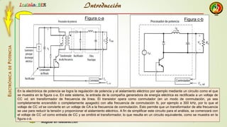 2015
Instala BER
Manuel Augusto Pesantez
Magister en TeledetecciónC
ELECTRÓNICADEPOTENCIA
1
En la electrónica de potencia se logra la regulación de potencia y el aislamiento eléctrico por ejemplo mediante un circuito como el que
se muestra en la figura c-a. En este sistema, la entrada de la compañía generadora de energía eléctrica es rectificada a un voltaje de
CC vd, sin transformador de frecuencia de línea. El transistor opera como conmutador (en un modo de conmutación, ya sea
completamente encendido o completamente apagado) con alta frecuencia de conmutación fs, por ejemplo a 300 kHz, por lo que el
voltaje de CC vd se convierte en un voltaje de CA a la frecuencia de conmutación. Esto permite que un transformador de alta frecuencia
se use para reducir la tensión y proporcionar el aislamiento eléctrico. A fin de simplificar este circuito para el análisis, se comenzará con
el voltaje de CC vd como entrada de CC y se omitirá el transformador, lo que resulta en un circuito equivalente, como se muestra en la
figura c-b.
Figura c-a Figura c-b
Introducción
 