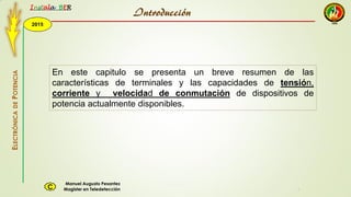 2015
Instala BER
Manuel Augusto Pesantez
Magister en TeledetecciónC
ELECTRÓNICADEPOTENCIA
1
En este capitulo se presenta un breve resumen de las
características de terminales y las capacidades de tensión,
corriente y velocidad de conmutación de dispositivos de
potencia actualmente disponibles.
Introducción
 