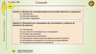 2015
Instala BER
Manuel Augusto Pesantez
Magister en TeledetecciónC
ELECTRÓNICADEPOTENCIA
1
Capitulo 3: Revisión de conceptos básicos de circuitos eléctricos y magnéticos
3-1 Introducción
3-2 Circuitos eléctricos
3-3 Circuitos magnéticos
Capitulo 4: Simulación por computadora de convertidores y sistemas de
electrónica de potencia
4-1 Introducción
4-2 Los retos en la simulación por computadora
4-3 Proceso de simulación
4-4 Las mecánicas de simulación
4-5 Técnicas de solución para el análisis de dominio temporal
4-6 Simuladores orientados en circuitos de uso generalizado
4-7 Programas de solución de ecuaciones
Contenido
 