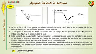 2015
Instala BER
Manuel Augusto Pesantez
Magister en TeledetecciónC
ELECTRÓNICADEPOTENCIA
1
1. Al encenderlo, el diodo puede considerarse un interruptor ideal porque se enciende rápido en
comparación con los transitorios en el circuito de energía.
2. Al apagarlo, la corriente del diodo se invierte para un tiempo de recuperación inversa trr, como se
indica en la figura 2-2, antes de caer a cero.
3. Esta corriente de recuperación inversa (negativa) es necesaria para barrer los portadores de exceso
en el diodo y permitirle bloquear un voltaje de polaridad negativa. La corriente de recuperación
inversa puede dar lugar a excesos de voltaje en circuitos inductivos.
4. En la mayoría de los circuitos, esta corriente inversa no afecta la característica de entrada/salida del
convertidor, así que el diodo también puede considerarse ideal durante el fenómeno transitorio de
desconexión
Apagado del diodo de potencia
 