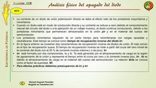 2015
Instala BER
Manuel Augusto Pesantez
Magister en TeledetecciónC
ELECTRÓNICADEPOTENCIA
1
 La corriente de un diodo de unión polarización directa se debe al efecto neto de los portadores mayoritarios y
minoritarios.
 Cuando un diodo está en modo de conducción directa y su corriente se reduce a cero (debido al comportamiento
natural del circuito del diodo o a la aplicación de un voltaje inverso), el diodo continua conduciendo, debido a los
portadores minoritarios que permanecen almacenados en la unión pn y en el material del cuerpo del
semiconductor.
 Los portadores minoritarios requieren de un cierto tiempo para recombinarse con cargas opuestas y
neutralizarse. Este tiempo se conoce como tiempo de recuperación inversa del diodo trr.
 En la figura anterior se muestran dos características de recuperación inversa de diodos de unión. El más común
es el tipo de recuperación suave. El tiempo de recuperación inversa se mide a partir del cruce del cero inicial de
la corriente del diodo con el 25 % de corriente inversa máxima ( o de pico), Irr
 trr está formado por dos componentes, ta y tb. Ta está generado por el almacenamiento de carga en la región
de agotamiento de la unión y representa el tiempo entre el cruce por cero y la corriente inversa pico, Irr., tb es
debido al almacenamiento de carga en el material del cuerpo del semiconductor. La relación tb/ta se conoce
como el factor de suavidad, SF.
 Para efectos prácticos debemos preocuparnos de Irr y trr
Análisis físico del apagado del diodo
 