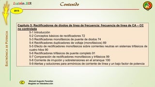 2015
Instala BER
Manuel Augusto Pesantez
Magister en TeledetecciónC
ELECTRÓNICADEPOTENCIA
1
Capítulo 5: Rectificadores de diodos de línea de frecuencia: frecuencia de línea de CA – CC
no controlada
5-1 Introducción
5-2 Conceptos básicos de rectificadores 72
5-3 Rectificadores monofásicos de puente de diodos 74
5-4 Rectificadores duplicadores de voltaje (monofásicos) 89
5-5 Efecto de rectificadores monofásicos sobre corrientes neutras en sistemas trifásicos de
cuatro hilos 90
5-6 Rectificadores trifásicos de puente completo 91
5-7 Comparación de rectificadores monofásicos y trifásicos 99
5-8 Corriente de irrupción y sobretensiones en el arranque 100
5-9 Alertas y soluciones para armónicos de corriente de línea y un bajo factor de potencia
Contenido
 