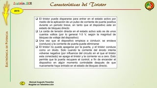 2015
Instala BER
Manuel Augusto Pesantez
Magister en TeledetecciónC
ELECTRÓNICADEPOTENCIA
1
 El tiristor puede dispararse para entrar en el estado activo por
medio de la aplicación de un pulso de corriente de puerta positiva
durante un periodo breve, en tanto que el dispositivo este en
estado de bloqueo directo
 La caída de tensión directa en el estado activo solo es de unos
cuantos voltios (por lo general 1-3 V, según la magnitud de
bloqueo de voltaje del dispositivo)
 Una vez que el dispositivo empieza a conducir, se enclava
(conduce) y la corriente de puerta puede eliminarse
 El tiristor no puede apagarse por la puerta, y el tiristor conduce
como un diodo. Solo cuando la corriente del ánodo intenta
volverse negativa (por influencia del circuito en el que el tiristor
esta conectado) se apaga el tiristor y la corriente va a cero. Esto
permite que la puerta recupere el control, a fin de encender el
dispositivo en algún momento controlable después de que
nuevamente haya entrado en el estado de bloqueo directo.
Características del Tiristor
 