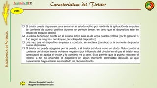 2015
Instala BER
Manuel Augusto Pesantez
Magister en TeledetecciónC
ELECTRÓNICADEPOTENCIA
1
 El tiristor puede dispararse para entrar en el estado activo por medio de la aplicación de un pulso
de corriente de puerta positiva durante un periodo breve, en tanto que el dispositivo este en
estado de bloqueo directo
 La caída de tensión directa en el estado activo solo es de unos cuantos voltios (por lo general 1-
3 V, según la magnitud de bloqueo de voltaje del dispositivo)
 Una vez que el dispositivo empieza a conducir, se enclava (conduce) y la corriente de puerta
puede eliminarse
 El tiristor no puede apagarse por la puerta, y el tiristor conduce como un diodo. Solo cuando la
corriente del ánodo intenta volverse negativa (por influencia del circuito en el que el tiristor esta
conectado) se apaga el tiristor y la corriente va a cero. Esto permite que la puerta recupere el
control, a fin de encender el dispositivo en algún momento controlable después de que
nuevamente haya entrado en el estado de bloqueo directo.
Características del Tiristor
 