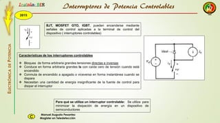2015
Instala BER
Manuel Augusto Pesantez
Magister en TeledetecciónC
ELECTRÓNICADEPOTENCIA
1
Interruptores de Potencia Controlables
BJT, MOSFET GTO, IGBT, pueden encenderse mediante
señales de control aplicadas a la terminal de control del
dispositivo ( interruptores controlables)
Características de los interruptores controlables
 Bloquea de forma arbitraria grandes tensiones directas e inversas
 Conduce en forma arbitraria grandes Is con caída cero de tensión cuando está
encendido
 Conmuta de encendido a apagado o viceversa en forma instantánea cuando se
dispara
 Necesitan una cantidad de energía insignificante de la fuente de control para
disipar el interruptor
Para qué se utiliza un interruptor controlable: Se utiliza para
minimizar la disipación de energía en un dispositivo de
semiconductores
 
