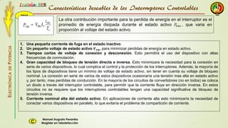 2015
Instala BER
Manuel Augusto Pesantez
Magister en TeledetecciónC
ELECTRÓNICADEPOTENCIA
1
La otra contribución importante para la perdida de energía en el interruptor es el
promedio de energía disipada durante el estado activo 𝑃𝑒𝑛𝑐 , que varia en
proporción al voltaje del estado activo.
Características deseables de los Interruptores Controlables
1. Una pequeña corriente de fuga en el estado inactivo.
2. Un pequeño voltaje de estado activo 𝑽 𝒆𝒏𝒄 para minimizar perdidas de energía en estado activo.
3. Tiempos cortos de voltaje de conexión y desconexión. Esto permitirá el uso del dispositivo con altas
frecuencias de conmutación.
4. Gran capacidad de bloqueo de tensión directa e inversa. Esto minimizara la necesidad para la conexión en
serie de varios dispositivos, lo cual complica el control y la protección de los interruptores. Además, la mayoría de
los tipos de dispositivos tiene un mínimo de voltaje de estado activo, sin tener en cuenta su voltaje de bloqueo
nominal. La conexión en serie de varios de estos dispositivos ocasionaría una tensión mas alta en estado activo
y, por tanto, mas perdidas de conducción. En la mayoría de los circuitos de convertidores (no en todos) se coloca
un diodo a través del interruptor controlable, para permitir que la corriente fluya en dirección inversa. En estos
circuitos no se requiere que los interruptores controlables tengan una capacidad significativa de bloqueo de
tensión inversa.
5. Corriente nominal alta del estado activo. En aplicaciones de corriente alta esto minimizaría la necesidad de
conectar varios dispositivos en paralelo, lo que evitaría el problema de compartición de corriente.
 