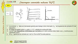 2015
Instala BER
Manuel Augusto Pesantez
Magister en TeledetecciónC
ELECTRÓNICADEPOTENCIA
1
Interruptor controlable mediante BJT
1. La corriente 𝐼 𝐵 debe ser demasiado grande para trabajar como interruptor, ℎ 𝑓𝑒 es la ganancia de corriente CC del
dispositivo
2. El Voltaje de estado activo 𝑣 𝐶𝐸(sat) ≈ 1- 2 V ; pérdida de conducción baja
3. Los BJT son dispositivos controlados por corriente por lo tanto siempre debe haber una 𝐼 𝐵 (continua) para
mantenerlo activo
4. El ℎ 𝑓𝑒 ( ganancia de corriente es ≈ de 5 a 10 en el BJT de alta potencia
 