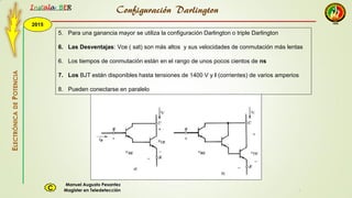 2015
Instala BER
Manuel Augusto Pesantez
Magister en TeledetecciónC
ELECTRÓNICADEPOTENCIA
1
5. Para una ganancia mayor se utiliza la configuración Darlington o triple Darlington
6. Las Desventajas: Vce ( sat) son más altos y sus velocidades de conmutación más lentas
6. Los tiempos de conmutación están en el rango de unos pocos cientos de ns
7. Los BJT están disponibles hasta tensiones de 1400 V y I (corrientes) de varios amperios
8. Pueden conectarse en paralelo
Configuración Darlington
 