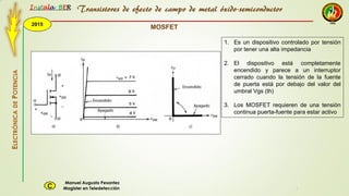 2015
Instala BER
Manuel Augusto Pesantez
Magister en TeledetecciónC
ELECTRÓNICADEPOTENCIA
1
Transistores de efecto de campo de metal óxido-semiconductor
MOSFET
1. Es un dispositivo controlado por tensión
por tener una alta impedancia
2. El dispositivo está completamente
encendido y parece a un interruptor
cerrado cuando la tensión de la fuente
de puerta está por debajo del valor del
umbral Vgs (th)
3. Los MOSFET requieren de una tensión
continua puerta-fuente para estar activo
 