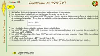 2015
Instala BER
Manuel Augusto Pesantez
Magister en TeledetecciónC
ELECTRÓNICADEPOTENCIA
1
4. No hay flujo de corriente de puerta, excepto en las transiciones de conmutación
5. Los tiempos de conmutación son cortos (decenas de ns< tc> cientos de ns)
6. La resistencia de activo 𝑟𝐷𝑆 enc del MOSFET ( drenaje – fuente) aumenta rápidamente conforme al voltaje nominal
de bloqueo del dispositivo. ( En un área por unidad la resistencia del estado activo como función del voltaje nominal
de bloqueo B𝑉𝐷𝑆𝑆
7. Las velocidades de conmutación, pérdidas de conmutación bajas
8. Los MOSFET vienen de 300 – 400 V compiten con los transistores bipolares si la frecuencia de conmutación fc
sobrepasa los 30 a 100 Khz
9. Los MOSFET están disponibles hasta 1000V pero con corrientes nominales pequeñas y hasta 100 A con voltajes
nominales pequeñas
10. El voltaje puerta-fuente es de ± 20 V ( también hay de 5V)
11. Se pueden conectar en II porque la r de estado activo es de un CTP ( Coeficiente de temperatura positivo).
Características del MOSFET
 