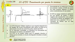 2015
Instala BER
Manuel Augusto Pesantez
Magister en TeledetecciónC
ELECTRÓNICADEPOTENCIA
1
EL GTO Desactivación por puerta de tiristores
1. Se enciende por un medio de un impulso
de corriente ( similar al SCR) de puerta
de corta duración llegando al estado
activo manteniéndose en ese estado.
2. El GTO se apaga mediante la aplicación
de una tensión de puerta a cátodo
negativa sólo necesita fluir unos cuantos
us (durante el tiempo de apagado), pero
debe tener una 𝐼 𝐺 (grande) = 1/3 𝐼𝑎, 𝐼𝑎
(corriente de ánodo) que se este
desconectando
3. Los GTO bloquean Voltajes negativos cuya magnitud depende de
los detalles del circuito amortiguador para reducir el dv/dt en la
desconexión (circuito de control de puerta, diseño del GTO)
4. Es un interruptor controlable, su transitorio de conmutación de
desconexión es distinto a los MOSFET y BJT
5. Los GTO no se pueden utilizar para un apagado inductivo a
menos que se conecte un circuito amortiguador (snubber) a través
del GTO
 