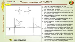 2015
Instala BER
Manuel Augusto Pesantez
Magister en TeledetecciónC
ELECTRÓNICADEPOTENCIA
1
Tiristores controlados MOS (MCT)
1. Tiene las mismas propiedades del GTO
2. Tiene una caída de baja tensión en el estado activo
con relativas altas corrientes
3. La característica de activación (enclavado) ( El
MCT permanece encendido incluso cuando se quita
la activación de la puerta
4. Es un dispositivo controlado por tensión (igual que
el IGBT y el MOSFET
5. Requiere la misma energía para conmutar al MCT
comparado con el MOSFET o un IGBT
6. El MCT tiene dos ventajas principales comparadas
con el GTO:
o No necesita una corriente de puerta negativa
grande para la desconexión, como el GTO
o Velocidades de conmutación más rápidas (us)
7. Los MCT tienen caídas de Voltaje de estado activo
más pequeñas comparadas con el IGBT de iguales
dimensiones
8. Sus tensiones de bloqueo están hasta 1500V con
corrientes nominales de 50 A a unos cientos de
amperios
9. Las corrientes nominales del MCT individuales son
considerablemente más pequeñas que las de GTO.
Los MCT no se pueden hacer tan grandes
 