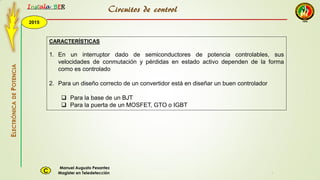 2015
Instala BER
Manuel Augusto Pesantez
Magister en TeledetecciónC
ELECTRÓNICADEPOTENCIA
1
Circuitos de control
CARACTERÍSTICAS
1. En un interruptor dado de semiconductores de potencia controlables, sus
velocidades de conmutación y pérdidas en estado activo dependen de la forma
como es controlado
2. Para un diseño correcto de un convertidor está en diseñar un buen controlador
 Para la base de un BJT
 Para la puerta de un MOSFET, GTO o IGBT
 