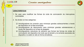 2015
Instala BER
Manuel Augusto Pesantez
Magister en TeledetecciónC
ELECTRÓNICADEPOTENCIA
1
Circuitos amortiguadores
CARACTERÍSTICAS
1. Se usan para modificar las formas de onda de conmutación de interruptores
controlables
2. Se dividen en tres categorías:
 Amortiguadores de conexión para minimizar grandes sobrecorrientes a través
del dispositivo en la fase encendida
 Amortiguadores de desconexión para minimizar grandes sobretensiones a
través del dispositivo en la fase de apagado
 Amortiguadores reductores de esfuerzo que forman las formas de ondas de
conmutación del dispositivo de modo que la tensión y la corriente asociadas ala
dispositivo no estén en alto en forma simultánea.
 