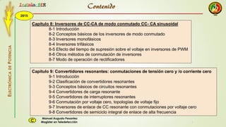 2015
Instala BER
Manuel Augusto Pesantez
Magister en TeledetecciónC
ELECTRÓNICADEPOTENCIA
1
Capítulo 8: Inversores de CC-CA de modo conmutado CC- CA sinusoidal
8-1 Introducción
8-2 Conceptos básicos de los inversores de modo conmutado
8-3 Inversores monofásicos
8-4 Inversores trifásicos
8-5 Efecto del tiempo de supresión sobre el voltaje en inversores de PWM
8-6 Otros métodos de conmutación de inversores
8-7 Modo de operación de rectificadores
Capítulo 9: Convertidores resonantes: conmutaciones de tensión cero y /o corriente cero
9-1 Introducción
9-2 Clasificación de convertidores resonantes
9-3 Conceptos básicos de circuitos resonantes
9-4 Convertidores de carga resonante
9-5 Convertidores de interruptores resonantes
9-6 Conmutación por voltaje cero, topologías de voltaje fijo
9-7 Inversores de enlace de CC resonante con conmutaciones por voltaje cero
9-8 Convertidores de semiciclo integral de enlace de alta frecuencia
Contenido
 
